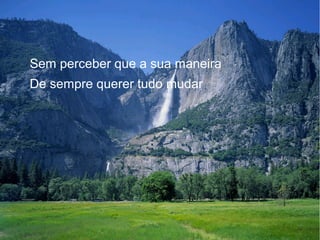 Sem perceber que a sua maneira
De sempre querer tudo mudar

 