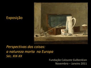 Exposição




Perspectivas das coisas:
a natureza morta na Europa
Séc. XIX-XX
                       Fundação Calouste Gulbenkian
                           Novembro – Janeiro 2011
 
