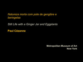 Natureza morta com pote de gengibre e
beringelas

Still Life with a Ginger Jar and Eggplants

Paul Cézanne




                                Metropolitan Museum of Art
                                                 New York
 