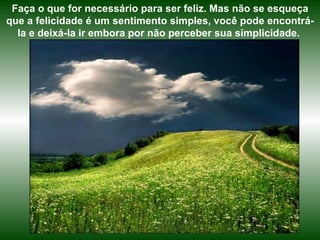 Faça o que for necessário para ser feliz. Mas não se esqueça que a felicidade é um sentimento simples, você pode encontrá-la e deixá-la ir embora por não perceber sua simplicidade.  