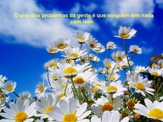 O pior dos problemas da gente é que ninguém tem nada
                     com isso.
 