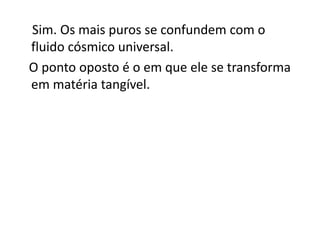 Sim. Os mais puros se confundem com o
fluido cósmico universal.
O ponto oposto é o em que ele se transforma
em matéria tangível.
 