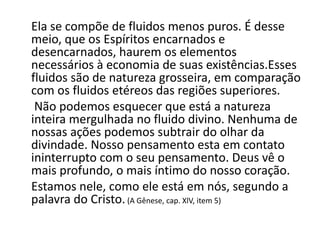 Ela se compõe de fluidos menos puros. É desse
meio, que os Espíritos encarnados e
desencarnados, haurem os elementos
necessários à economia de suas existências.Esses
fluidos são de natureza grosseira, em comparação
com os fluidos etéreos das regiões superiores.
Não podemos esquecer que está a natureza
inteira mergulhada no fluido divino. Nenhuma de
nossas ações podemos subtrair do olhar da
divindade. Nosso pensamento esta em contato
ininterrupto com o seu pensamento. Deus vê o
mais profundo, o mais íntimo do nosso coração.
Estamos nele, como ele está em nós, segundo a
palavra do Cristo.(A Gênese, cap. XlV, item 5)
 