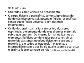 Os fluidos são:
• Utilizados como veículo do pensamento.
• O corpo físico e o perispírito, como subprodutos do
fluido cósmico universal, possuem fluidos específicos,
sendo que o fluido universal é um dos mais
importantes.
• Os fluidos espirituais, são a atmosfera dos seres
espirituais; o elemento donde eles tiram os materiais
sobre que operam. Da mesma forma, utilizamos os
elementos fluídicos condensados para construir os
materiais existentes no plano físico, uma vez que a
matéria é, em todos os estados[...] o agente, o
intermediário com o auxílio do qual e sobre o qual atua
o Espírito [desencarnado ou não].(A Gênese, cap. XlV, item 21)
 