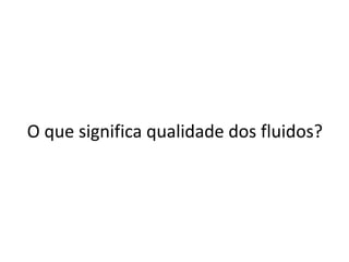 O que significa qualidade dos fluidos?
 