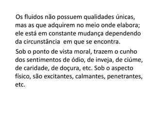 Os fluidos não possuem qualidades únicas,
mas as que adquirem no meio onde elabora;
ele está em constante mudança dependendo
da circunstância em que se encontra.
Sob o ponto de vista moral, trazem o cunho
dos sentimentos de ódio, de inveja, de ciúme,
de caridade, de doçura, etc. Sob o aspecto
físico, são excitantes, calmantes, penetrantes,
etc.
 