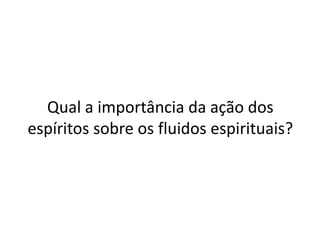 Qual a importância da ação dos
espíritos sobre os fluidos espirituais?
 