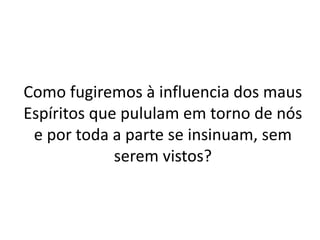 Como fugiremos à influencia dos maus
Espíritos que pululam em torno de nós
e por toda a parte se insinuam, sem
serem vistos?
 