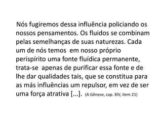 Nós fugiremos dessa influência policiando os
nossos pensamentos. Os fluidos se combinam
pelas semelhanças de suas naturezas. Cada
um de nós temos em nosso próprio
perispírito uma fonte fluídica permanente,
trata-se apenas de purificar essa fonte e de
lhe dar qualidades tais, que se constitua para
as más influências um repulsor, em vez de ser
uma força atrativa [...]. (A Gênese, cap. XlV, item 21)
 