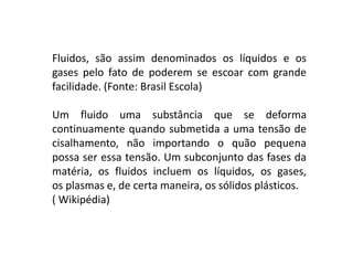 Fluidos, são assim denominados os líquidos e os
gases pelo fato de poderem se escoar com grande
facilidade. (Fonte: Brasil Escola)
Um fluido uma substância que se deforma
continuamente quando submetida a uma tensão de
cisalhamento, não importando o quão pequena
possa ser essa tensão. Um subconjunto das fases da
matéria, os fluidos incluem os líquidos, os gases,
os plasmas e, de certa maneira, os sólidos plásticos.
( Wikipédia)
 