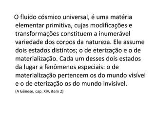 O fluido cósmico universal, é uma matéria
elementar primitiva, cujas modificações e
transformações constituem a inumerável
variedade dos corpos da natureza. Ele assume
dois estados distintos; o de eterização e o de
materialização. Cada um desses dois estados
da lugar a fenômenos especiais: o de
materialização pertencem os do mundo visível
e o de eterização os do mundo invisível.
(A Gênese, cap. XlV, item 2)
 