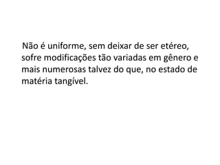 Não é uniforme, sem deixar de ser etéreo,
sofre modificações tão variadas em gênero e
mais numerosas talvez do que, no estado de
matéria tangível.
 