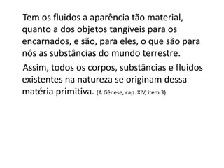 Tem os fluidos a aparência tão material,
quanto a dos objetos tangíveis para os
encarnados, e são, para eles, o que são para
nós as substâncias do mundo terrestre.
Assim, todos os corpos, substâncias e fluidos
existentes na natureza se originam dessa
matéria primitiva. (A Gênese, cap. XlV, item 3)
 