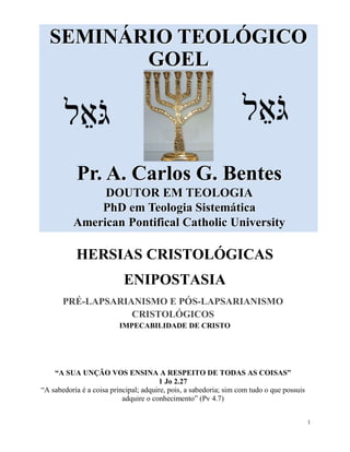 1
SEMINÁRIO TEOLÓGICO
GOEL
Pr. A. Carlos G. Bentes
DOUTOR EM TEOLOGIA
PhD em Teologia Sistemática
American Pontifical Catholic University
‫ל‬ ֵ‫א‬ֹ‫גּ‬‫ל‬ ֵ‫א‬ֹ‫גּ‬
HERSIAS CRISTOLÓGICAS
ENIPOSTASIA
PRÉ-LAPSARIANISMO E PÓS-LAPSARIANISMO
CRISTOLÓGICOS
IMPECABILIDADE DE CRISTO
“A SUA UNÇÃO VOS ENSINA A RESPEITO DE TODAS AS COISAS”
1 Jo 2.27
“A sabedoria é a coisa principal; adquire, pois, a sabedoria; sim com tudo o que possuis
adquire o conhecimento” (Pv 4.7)
 