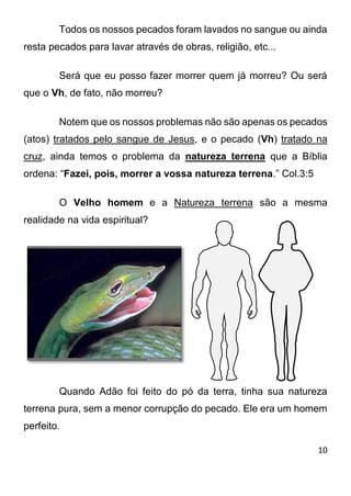 10 
Todos os nossos pecados foram lavados no sangue ou ainda resta pecados para lavar através de obras, religião, etc... Será que eu posso fazer morrer quem já morreu? Ou será que o Vh, de fato, não morreu? Notem que os nossos problemas não são apenas os pecados (atos) tratados pelo sangue de Jesus, e o pecado (Vh) tratado na cruz, ainda temos o problema da natureza terrena que a Bíblia ordena: “Fazei, pois, morrer a vossa natureza terrena.” Col.3:5 O Velho homem e a Natureza terrena são a mesma realidade na vida espiritual? Quando Adão foi feito do pó da terra, tinha sua natureza terrena pura, sem a menor corrupção do pecado. Ele era um homem perfeito.  