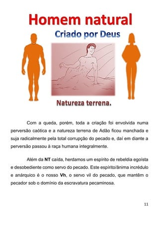 11 
Com a queda, porém, toda a criação foi envolvida numa perversão caótica e a natureza terrena de Adão ficou manchada e suja radicalmente pela total corrupção do pecado e, daí em diante a perversão passou à raça humana integralmente. Além da NT caída, herdamos um espírito de rebeldia egoísta e desobediente como servo do pecado. Este espírito/ânima incrédulo e anárquico é o nosso Vh, o servo vil do pecado, que mantêm o pecador sob o domínio da escravatura pecaminosa.  