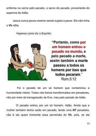 13 
enferma na carne pelo pecado, o servo do pecado, proveniente do esperma de Adão. Jesus nunca pecou mesmo sendo sujeito a pecar. Ele não tinha o Vh nEle. Vejamos como diz o Espírito: Foi o pecado de um só homem que contaminou a humanidade inteira. Todos nós fomos transformados em pecadores, não por meio da transgressão de Eva, mas pelo pecado de Adão. O pecado entrou por um só homem, Adão. Ainda que a mulher também tenha caído em pecado, tendo uma NT pecadora, não é ela quem transmite essa perversão do Vh, pois, se ela  