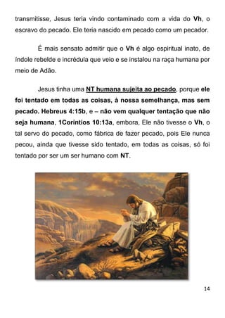 14 
transmitisse, Jesus teria vindo contaminado com a vida do Vh, o escravo do pecado. Ele teria nascido em pecado como um pecador. É mais sensato admitir que o Vh é algo espiritual inato, de índole rebelde e incrédula que veio e se instalou na raça humana por meio de Adão. Jesus tinha uma NT humana sujeita ao pecado, porque ele foi tentado em todas as coisas, à nossa semelhança, mas sem pecado. Hebreus 4:15b, e – não vem qualquer tentação que não seja humana, 1Coríntios 10:13a, embora, Ele não tivesse o Vh, o tal servo do pecado, como fábrica de fazer pecado, pois Ele nunca pecou, ainda que tivesse sido tentado, em todas as coisas, só foi tentado por ser um ser humano com NT.  