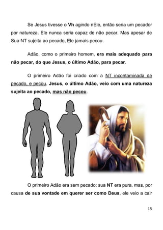 15 
Se Jesus tivesse o Vh agindo nEle, então seria um pecador por natureza. Ele nunca seria capaz de não pecar. Mas apesar de Sua NT sujeita ao pecado, Ele jamais pecou. Adão, como o primeiro homem, era mais adequado para não pecar, do que Jesus, o último Adão, para pecar. O primeiro Adão foi criado com a NT incontaminada de pecado, e pecou. Jesus, o último Adão, veio com uma natureza sujeita ao pecado, mas não pecou. O primeiro Adão era sem pecado; sua NT era pura, mas, por causa de sua vontade em querer ser como Deus, ele veio a cair  