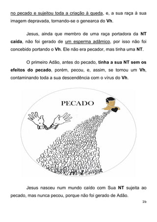 16 
no pecado e sujeitou toda a criação à queda, e, a sua raça à sua imagem depravada, tornando-se o genearca do Vh. Jesus, ainda que membro de uma raça portadora da NT caída, não foi gerado de um esperma adâmico, por isso não foi concebido portando o Vh. Ele não era pecador, mas tinha uma NT. O primeiro Adão, antes do pecado, tinha a sua NT sem os efeitos do pecado, porém, pecou, e, assim, se tornou um Vh, contaminando toda a sua descendência com o vírus do Vh. Jesus nasceu num mundo caído com Sua NT sujeita ao pecado, mas nunca pecou, porque não foi gerado de Adão.  