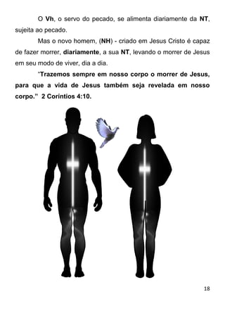 18 
O Vh, o servo do pecado, se alimenta diariamente da NT, sujeita ao pecado. 
Mas o novo homem, (NH) - criado em Jesus Cristo é capaz de fazer morrer, diariamente, a sua NT, levando o morrer de Jesus em seu modo de viver, dia a dia. 
“Trazemos sempre em nosso corpo o morrer de Jesus, para que a vida de Jesus também seja revelada em nosso corpo.” 2 Coríntios 4:10. 
 