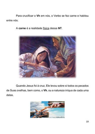 19 
Para crucificar o Vh em nós, o Verbo se fez carne e habitou entre nós. A carne é a realidade física dessa NT. Quando Jesus foi à cruz, Ele levou sobre si todos os pecados de Suas ovelhas, bem como, o Vh, ou a natureza iníqua de cada uma delas.  