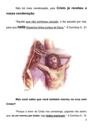 3 
Não há mais condenação, pois Cristo já recebeu a nossa condenação. "Àquele que não conheceu pecado, o fez pecado por nós; para que nele fôssemos feitos justiça de Deus." II Coríntios 5 : 21 Mas você sabia que você também morreu na cruz com Cristo? "Porque o amor de Cristo nos constrange, julgando nós assim: que, se um morreu por todos, logo todos morreram." II Coríntios 5 : 14  