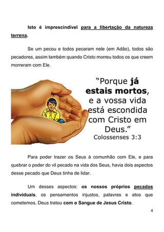 4 
Isto é imprescindível para a libertação da natureza terrena. Se um pecou e todos pecaram nele (em Adão), todos são pecadores, assim também quando Cristo morreu todos os que creem morreram com Ele. Para poder trazer os Seus à comunhão com Ele, e para quebrar o poder do vil pecado na vida dos Seus, havia dois aspectos desse pecado que Deus tinha de lidar. Um desses aspectos: os nossos próprios pecados individuais, os pensamentos injustos, palavras e atos que cometemos, Deus tratou com o Sangue de Jesus Cristo.  