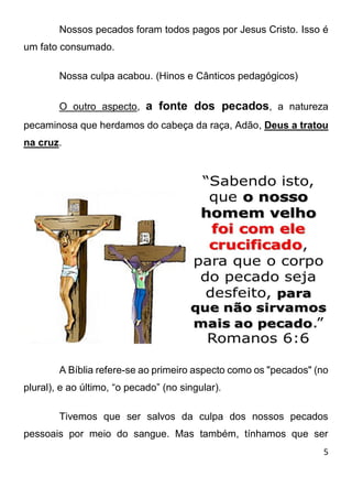 5 
Nossos pecados foram todos pagos por Jesus Cristo. Isso é um fato consumado. Nossa culpa acabou. (Hinos e Cânticos pedagógicos) O outro aspecto, a fonte dos pecados, a natureza pecaminosa que herdamos do cabeça da raça, Adão, Deus a tratou na cruz. A Bíblia refere-se ao primeiro aspecto como os "pecados" (no plural), e ao último, “o pecado” (no singular). Tivemos que ser salvos da culpa dos nossos pecados pessoais por meio do sangue. Mas também, tínhamos que ser  