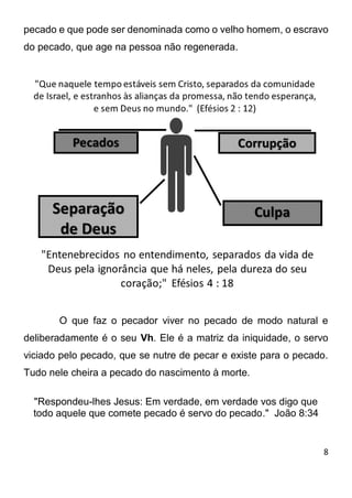 8 
pecado e que pode ser denominada como o velho homem, o escravo do pecado, que age na pessoa não regenerada. O que faz o pecador viver no pecado de modo natural e deliberadamente é o seu Vh. Ele é a matriz da iniquidade, o servo viciado pelo pecado, que se nutre de pecar e existe para o pecado. Tudo nele cheira a pecado do nascimento à morte. 
"Respondeu-lhes Jesus: Em verdade, em verdade vos digo que todo aquele que comete pecado é servo do pecado." João 8:34 
 