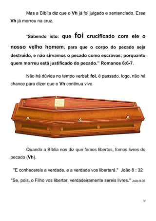 9 
Mas a Bíblia diz que o Vh já foi julgado e sentenciado. Esse Vh já morreu na cruz. “Sabendo isto: que foi crucificado com ele o nosso velho homem, para que o corpo do pecado seja destruído, e não sirvamos o pecado como escravos; porquanto quem morreu está justificado do pecado.” Romanos 6:6-7. Não há dúvida no tempo verbal: foi, é passado, logo, não há chance para dizer que o Vh continua vivo. Quando a Bíblia nos diz que fomos libertos, fomos livres do pecado (Vh). 
"E conhecereis a verdade, e a verdade vos libertará." João 8 : 32 
"Se, pois, o Filho vos libertar, verdadeiramente sereis livres." João 8:36 
 