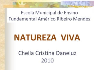 Escola Municipal de Ensino
Fundamental Américo Ribeiro Mendes
NATUREZA VIVA
Cheila Cristina Daneluz
2010
 