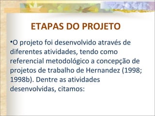 ETAPAS DO PROJETO
•O projeto foi desenvolvido através de
diferentes atividades, tendo como
referencial metodológico a concepção de
projetos de trabalho de Hernandez (1998;
1998b). Dentre as atividades
desenvolvidas, citamos:
 