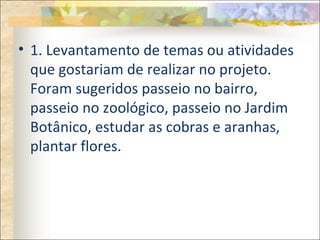 • 1. Levantamento de temas ou atividades
que gostariam de realizar no projeto.
Foram sugeridos passeio no bairro,
passeio no zoológico, passeio no Jardim
Botânico, estudar as cobras e aranhas,
plantar flores.
 