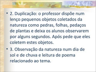 • 2. Duplicação: o professor dispõe num
lenço pequenos objetos coletados da
natureza como pedras, folhas, pedaços
de plantas e deixa os alunos observarem
por alguns segundos. Após pede que eles
coletem estes objetos.
• 3. Observação da natureza num dia de
sol e de chuva e leitura de poema
relacionado ao tema.
 