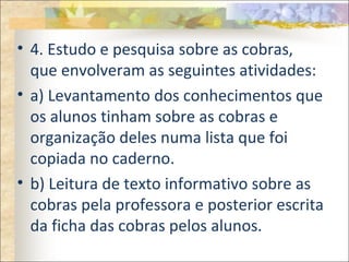 • 4. Estudo e pesquisa sobre as cobras,
que envolveram as seguintes atividades:
• a) Levantamento dos conhecimentos que
os alunos tinham sobre as cobras e
organização deles numa lista que foi
copiada no caderno.
• b) Leitura de texto informativo sobre as
cobras pela professora e posterior escrita
da ficha das cobras pelos alunos.
 