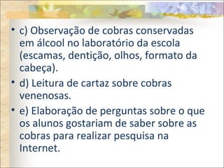 • c) Observação de cobras conservadas
em álcool no laboratório da escola
(escamas, dentição, olhos, formato da
cabeça).
• d) Leitura de cartaz sobre cobras
venenosas.
• e) Elaboração de perguntas sobre o que
os alunos gostariam de saber sobre as
cobras para realizar pesquisa na
Internet.
 
