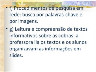 • f) Procedimentos de pesquisa em
rede: busca por palavras-chave e
por imagens.
• g) Leitura e compreensão de textos
informativos sobre as cobras: a
professora lia os textos e os alunos
organizavam as informações em
slides.
 