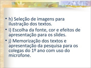 • h) Seleção de imagens para
ilustração dos textos.
• i) Escolha da fonte, cor e efeitos de
apresentação para os slides.
• j) Memorização dos textos e
apresentação da pesquisa para os
colegas do 1º ano com uso do
microfone.
 