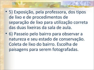 • 5) Exposição, pela professora, dos tipos
de lixo e de procedimentos de
separação de lixo para utilização correta
das duas lixeiras da sala de aula.
• 6) Passeio pelo bairro para observar a
natureza e seu estado de conservação.
Coleta de lixo do bairro. Escolha de
paisagens para serem fotografadas.
 