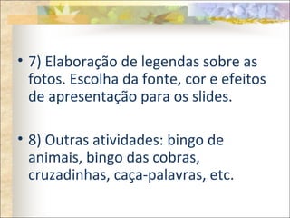 • 7) Elaboração de legendas sobre as
fotos. Escolha da fonte, cor e efeitos
de apresentação para os slides.
• 8) Outras atividades: bingo de
animais, bingo das cobras,
cruzadinhas, caça-palavras, etc.
 