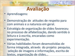 Avaliação
• Aprendizagens:
• Demonstração de atitudes de respeito para
com animais e a natureza em geral.
• Estratégia de organização de slides favoreceu
no processo de alfabetização, dando sentido à
leitura e à escrita, encaradas como
experimentação.
• Várias habilidades foram desenvolvidas de
forma integrada, através do projeto: pesquisa,
seleção de imagens e informações, escrita de
textos, organização de slides...
 