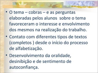 • O tema – cobras – e as perguntas
elaboradas pelos alunos sobre o tema
favoreceram o interesse e envolvimento
dos mesmos na realização do trabalho.
• Contato com diferentes tipos de textos
(completos ) desde o início do processo
de alfabetização.
• Desenvolvimento da oralidade,
desinibição e de sentimento de
autoconfiança.
 