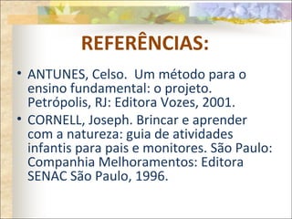 REFERÊNCIAS:
• ANTUNES, Celso. Um método para o
ensino fundamental: o projeto.
Petrópolis, RJ: Editora Vozes, 2001.
• CORNELL, Joseph. Brincar e aprender
com a natureza: guia de atividades
infantis para pais e monitores. São Paulo:
Companhia Melhoramentos: Editora
SENAC São Paulo, 1996.
 