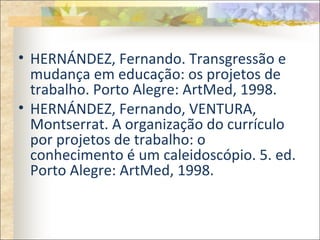 • HERNÁNDEZ, Fernando. Transgressão e
mudança em educação: os projetos de
trabalho. Porto Alegre: ArtMed, 1998.
• HERNÁNDEZ, Fernando, VENTURA,
Montserrat. A organização do currículo
por projetos de trabalho: o
conhecimento é um caleidoscópio. 5. ed.
Porto Alegre: ArtMed, 1998.
 