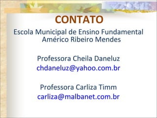 CONTATO
Escola Municipal de Ensino Fundamental
Américo Ribeiro Mendes
Professora Cheila Daneluz
chdaneluz@yahoo.com.br
Professora Carliza Timm
carliza@malbanet.com.br
 