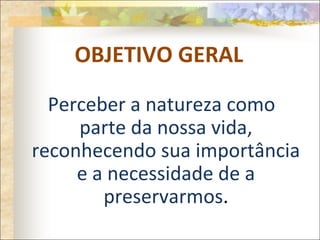 OBJETIVO GERAL
Perceber a natureza como
parte da nossa vida,
reconhecendo sua importância
e a necessidade de a
preservarmos.
 