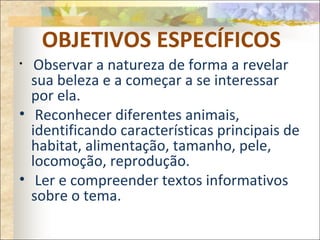 OBJETIVOS ESPECÍFICOS
• Observar a natureza de forma a revelar
sua beleza e a começar a se interessar
por ela.
• Reconhecer diferentes animais,
identificando características principais de
habitat, alimentação, tamanho, pele,
locomoção, reprodução.
• Ler e compreender textos informativos
sobre o tema.
 
