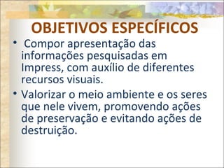 OBJETIVOS ESPECÍFICOS
• Compor apresentação das
informações pesquisadas em
Impress, com auxílio de diferentes
recursos visuais.
• Valorizar o meio ambiente e os seres
que nele vivem, promovendo ações
de preservação e evitando ações de
destruição.
 