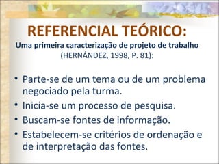 REFERENCIAL TEÓRICO:
Uma primeira caracterização de projeto de trabalho
(HERNÁNDEZ, 1998, P. 81):
• Parte-se de um tema ou de um problema
negociado pela turma.
• Inicia-se um processo de pesquisa.
• Buscam-se fontes de informação.
• Estabelecem-se critérios de ordenação e
de interpretação das fontes.
 